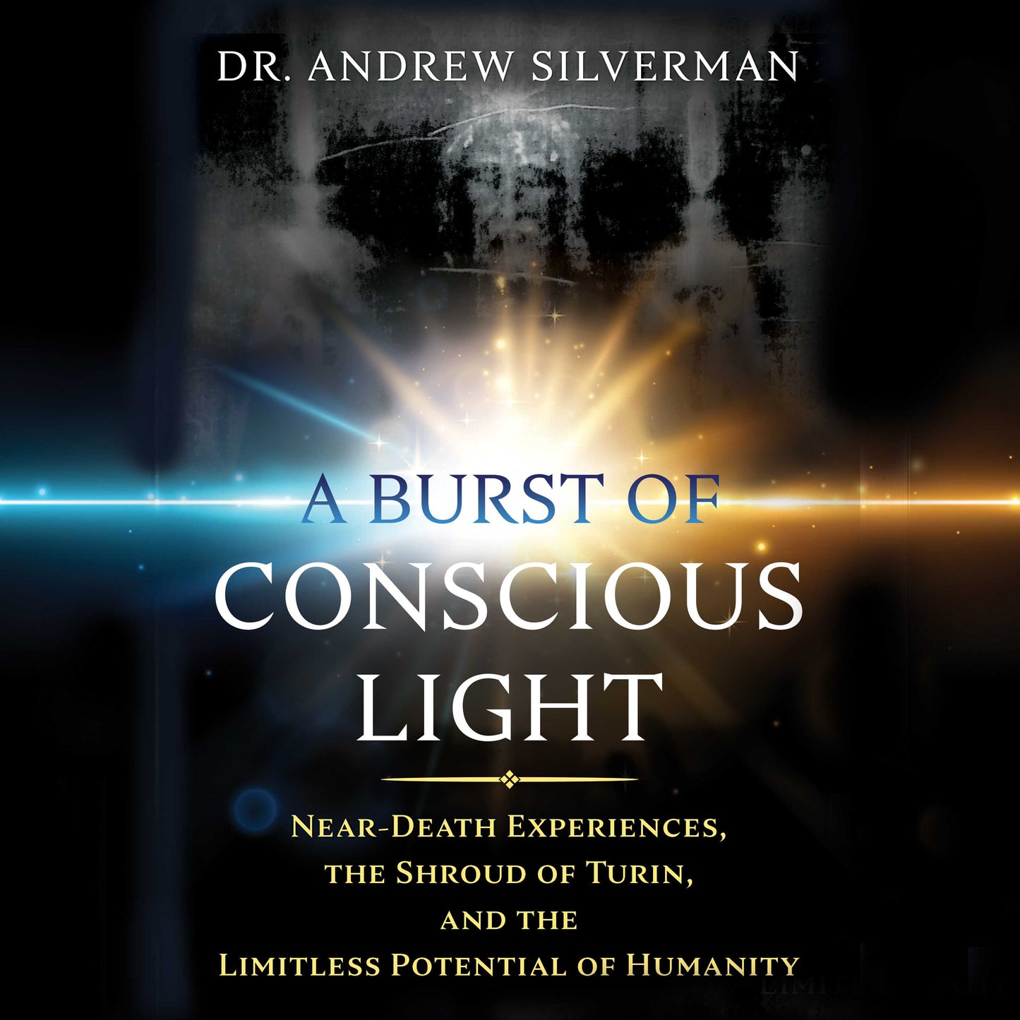 Burst of Conscious Light: Near-Death Experiences, the Shroud of Turin, and the Limitless Potential of Humanity