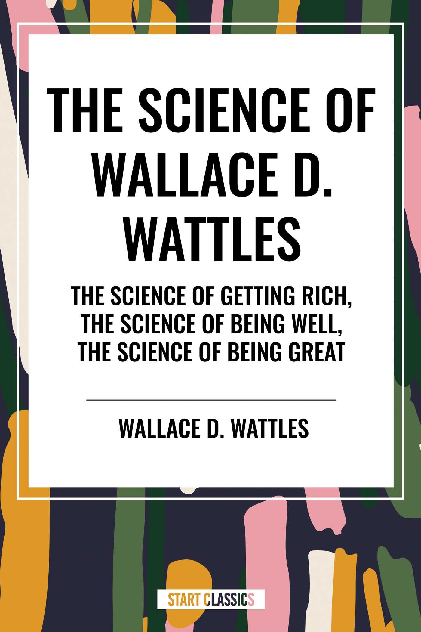 Science of Wallace D. Wattles: The Science of Getting Rich, The Science of Being Well, The Science of Being Great